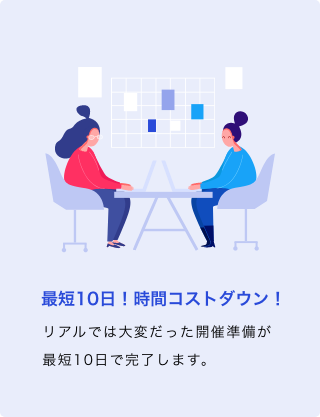 最短10日！時間コストダウン！ リアルでは大変だった開催準備が最短10日で完了します。